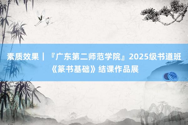 素质效果|『广东第二师范学院』2025级书道班《篆书基础》结课作品展